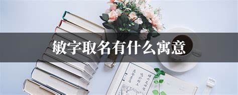 敏名字意思|敏字取名有什么寓意 敏和什么字组合搭配顺口